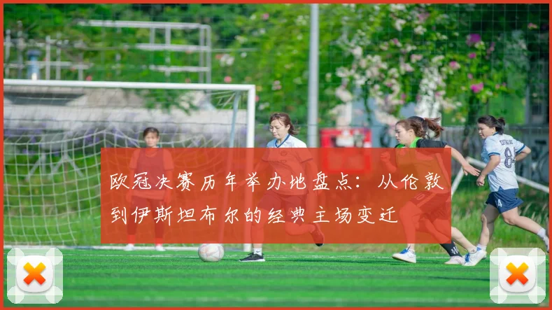 欧冠决赛历年举办地盘点:从伦敦到伊斯坦布尔的经典主场变迁