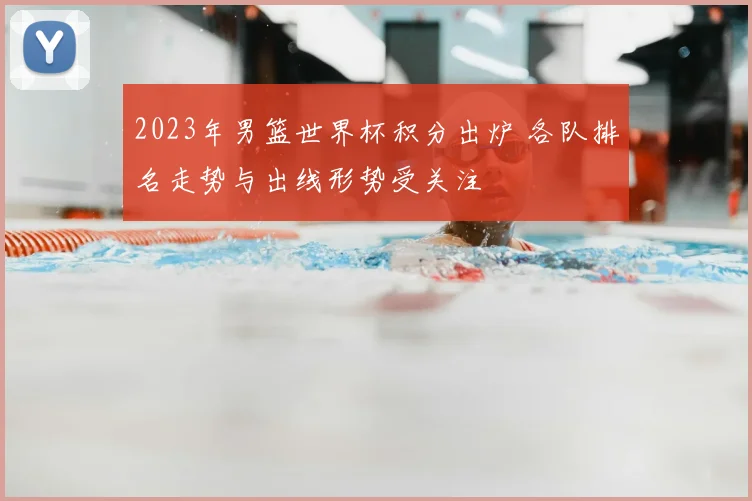 2023年男篮世界杯积分出炉 各队排名走势与出线形势受关注