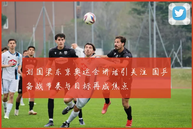刘国梁东京奥运会讲话引关注 国乒备战节奏与目标再成焦点