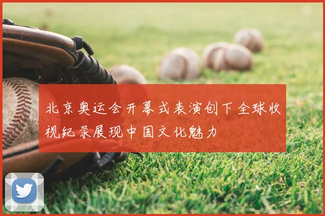 北京奥运会开幕式表演创下全球收视纪录展现中国文化魅力