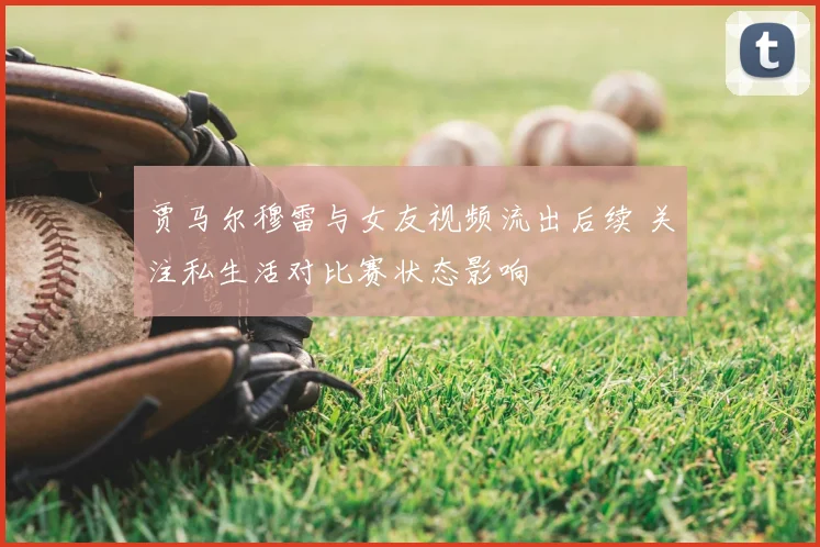 贾马尔穆雷与女友视频流出后续 关注私生活对比赛状态影响