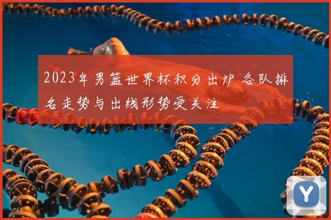 2023年男篮世界杯积分出炉 各队排名走势与出线形势受关注