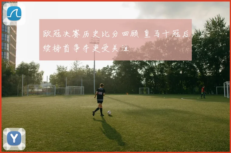 欧冠决赛历史比分回顾 皇马十冠后续榜首争夺更受关注