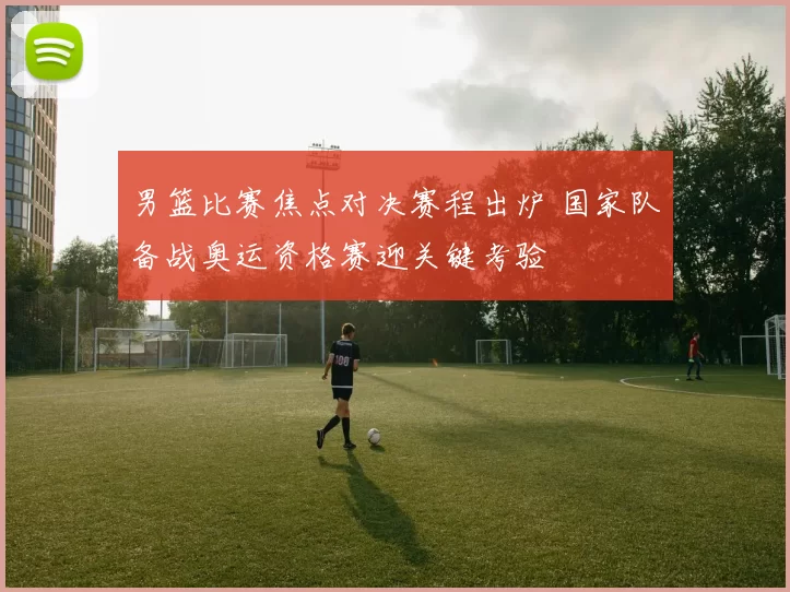 男篮比赛焦点对决赛程出炉 国家队备战奥运资格赛迎关键考验