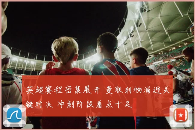 英超赛程密集展开 曼联利物浦迎关键对决 冲刺阶段看点十足