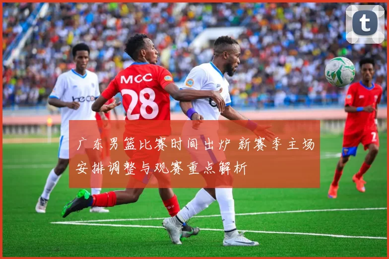 广东男篮比赛时间出炉 新赛季主场安排调整与观赛重点解析