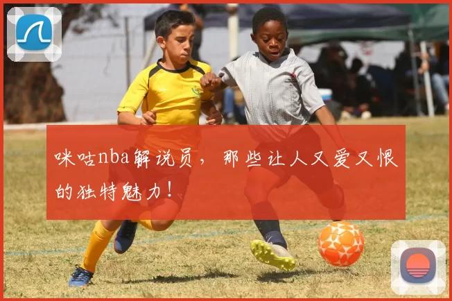 咪咕nba解说员，那些让人又爱又恨的独特魅力！